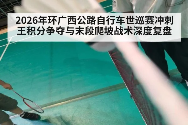 2026年环广西公路自行车世巡赛冲刺王积分争夺与末段爬坡战术深度复盘